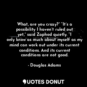 What, are you crazy?” “It’s a possibility I haven’t ruled out yet,” said Zaphod quietly. “I only know as much about myself as my mind can work out under its current conditions. And its current conditions are not good.