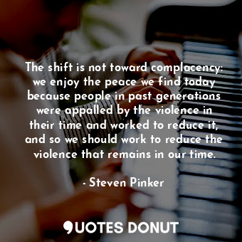 The shift is not toward complacency: we enjoy the peace we find today because people in past generations were appalled by the violence in their time and worked to reduce it, and so we should work to reduce the violence that remains in our time.