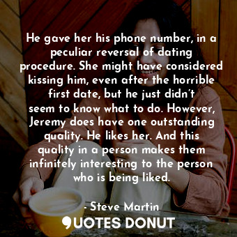 He gave her his phone number, in a peculiar reversal of dating procedure. She might have considered kissing him, even after the horrible first date, but he just didn’t seem to know what to do. However, Jeremy does have one outstanding quality. He likes her. And this quality in a person makes them infinitely interesting to the person who is being liked.