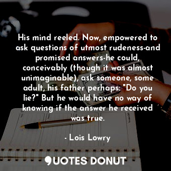 His mind reeled. Now, empowered to ask questions of utmost rudeness-and promised answers-he could, conceivably (though it was almost unimaginable), ask someone, some adult, his father perhaps: "Do you lie?" But he would have no way of knowing if the answer he received was true.