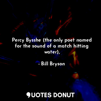 Percy Bysshe (the only poet named for the sound of a match hitting water),