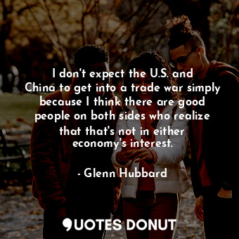  I don&#39;t expect the U.S. and China to get into a trade war simply because I t... - Glenn Hubbard - Quotes Donut