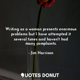 Writing as a woman presents enormous problems but I have attempted it several times and haven&#39;t had many complaints.