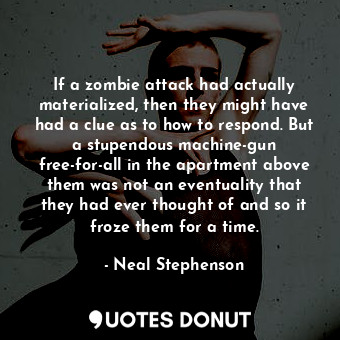 If a zombie attack had actually materialized, then they might have had a clue as to how to respond. But a stupendous machine-gun free-for-all in the apartment above them was not an eventuality that they had ever thought of and so it froze them for a time.