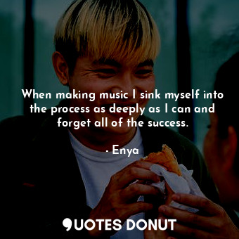  When making music I sink myself into the process as deeply as I can and forget a... - Enya - Quotes Donut
