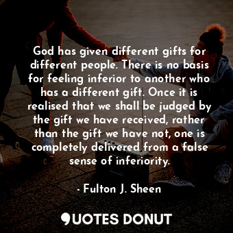 God has given different gifts for different people. There is no basis for feeling inferior to another who has a different gift. Once it is realised that we shall be judged by the gift we have received, rather than the gift we have not, one is completely delivered from a false sense of inferiority.