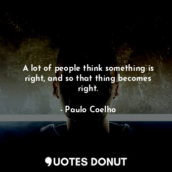 A lot of people think something is right, and so that thing becomes right.
