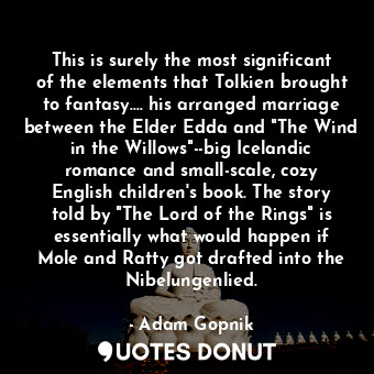 This is surely the most significant of the elements that Tolkien brought to fantasy.... his arranged marriage between the Elder Edda and "The Wind in the Willows"--big Icelandic romance and small-scale, cozy English children's book. The story told by "The Lord of the Rings" is essentially what would happen if Mole and Ratty got drafted into the Nibelungenlied.