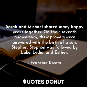 Sarah and Michael shared many happy years together. On their seventh anniversary, their prayers were answered with the birth of a son, Stephen. Stephen was followed by Luke, Lydia, and Esther.