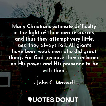 Many Christians estimate difficulty in the light of their own resources, and thus they attempt very little, and they always fail. All giants have been weak men who did great things for God because they reckoned on His power and His presence to be with them.