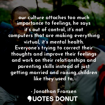 our culture attaches too much importance to feelings, he says it’s out of control, it’s not computers that are making everything virtual, it’s mental health. Everyone’s trying to correct their thoughts and improve their feelings and work on their relationships and parenting skills instead of just getting married and raising children like they used to,