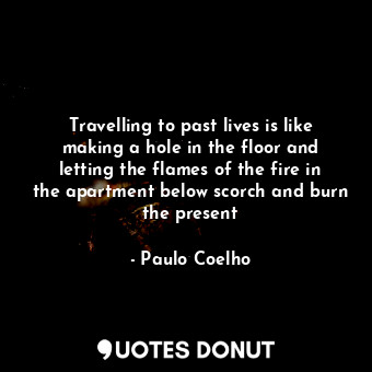 Travelling to past lives is like making a hole in the floor and letting the flames of the fire in the apartment below scorch and burn the present