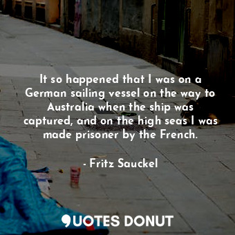 It so happened that I was on a German sailing vessel on the way to Australia when the ship was captured, and on the high seas I was made prisoner by the French.