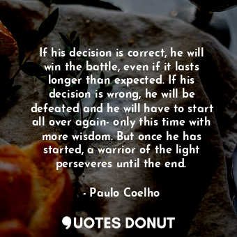 If his decision is correct, he will win the battle, even if it lasts longer than expected. If his decision is wrong, he will be defeated and he will have to start all over again- only this time with more wisdom. But once he has started, a warrior of the light perseveres until the end.