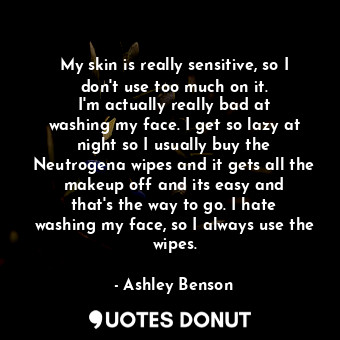 My skin is really sensitive, so I don&#39;t use too much on it. I&#39;m actually really bad at washing my face. I get so lazy at night so I usually buy the Neutrogena wipes and it gets all the makeup off and its easy and that&#39;s the way to go. I hate washing my face, so I always use the wipes.