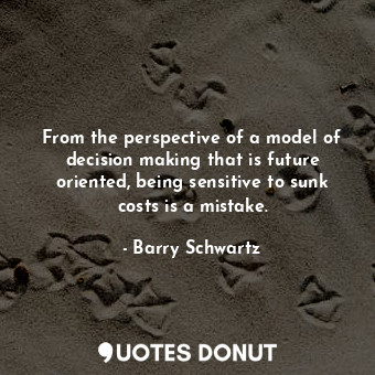 From the perspective of a model of decision making that is future oriented, being sensitive to sunk costs is a mistake.
