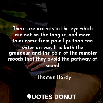 There are accents in the eye which are not on the tongue, and more tales come from pale lips than can enter an ear. It is both the grandeur and the pain of the remoter moods that they avoid the pathway of sound.