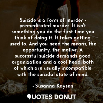 Suicide is a form of murder - premeditated murder. It isn't something you do the first time you think of doing it. It takes getting used to. And you need the means, the opportunity, the motive. A successful suicide demands good organization and a cool head, both of which are usually incompatible with the suicidal state of mind.