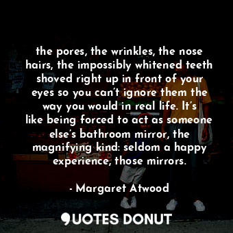 the pores, the wrinkles, the nose hairs, the impossibly whitened teeth shoved right up in front of your eyes so you can’t ignore them the way you would in real life. It’s like being forced to act as someone else’s bathroom mirror, the magnifying kind: seldom a happy experience, those mirrors.