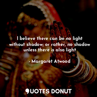 I believe there can be no light without shadow; or rather, no shadow unless there is also light