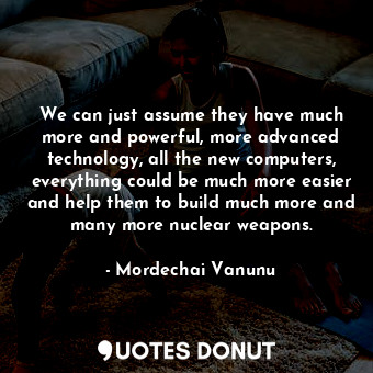 We can just assume they have much more and powerful, more advanced technology, all the new computers, everything could be much more easier and help them to build much more and many more nuclear weapons.