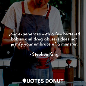 your experiences with a few battered babies and drug abusers does not justify your embrace of a monster.