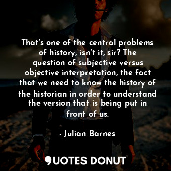 That’s one of the central problems of history, isn’t it, sir? The question of subjective versus objective interpretation, the fact that we need to know the history of the historian in order to understand the version that is being put in front of us.