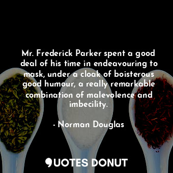 Mr. Frederick Parker spent a good deal of his time in endeavouring to mask, under a cloak of boisterous good humour, a really remarkable combination of malevolence and imbecility.