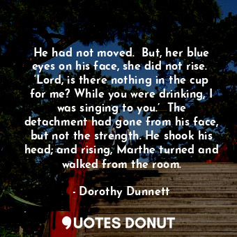 He had not moved.  But, her blue eyes on his face, she did not rise.  ‘Lord, is there nothing in the cup for me? While you were drinking, I was singing to you.’  The detachment had gone from his face, but not the strength. He shook his head; and rising, Marthe turned and walked from the room.