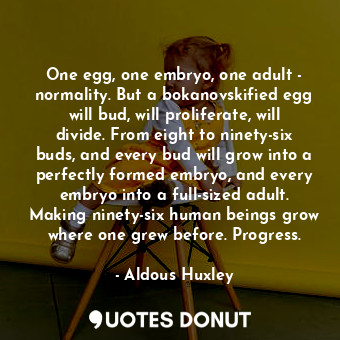 One egg, one embryo, one adult - normality. But a bokanovskified egg will bud, will proliferate, will divide. From eight to ninety-six buds, and every bud will grow into a perfectly formed embryo, and every embryo into a full-sized adult. Making ninety-six human beings grow where one grew before. Progress.