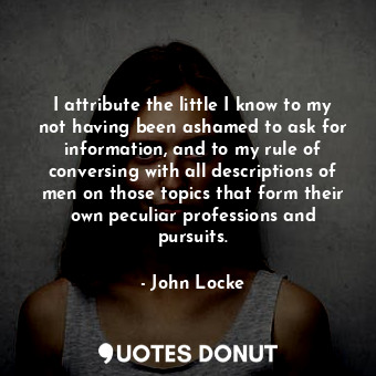 I attribute the little I know to my not having been ashamed to ask for information, and to my rule of conversing with all descriptions of men on those topics that form their own peculiar professions and pursuits.