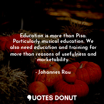 Education is more than Pisa. Particularly musical education. We also need education and training for more than reasons of usefulness and marketability.