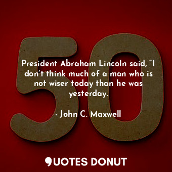President Abraham Lincoln said, “I don’t think much of a man who is not wiser today than he was yesterday.