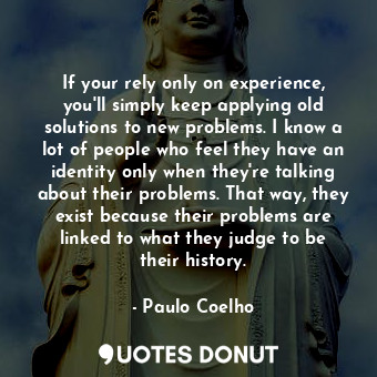 If your rely only on experience, you'll simply keep applying old solutions to new problems. I know a lot of people who feel they have an identity only when they're talking about their problems. That way, they exist because their problems are linked to what they judge to be their history.