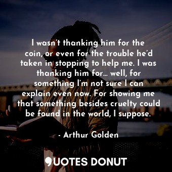  I wasn’t thanking him for the coin, or even for the trouble he’d taken in stoppi... - Arthur Golden - Quotes Donut