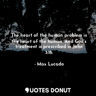 The heart of the human problem is the heart of the human. And God’s treatment is prescribed in John 3:16.