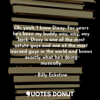 Oh, yeah. I know Dizzy. For years he&#39;s been my buddy way, way, way back. Dizzy is one of the most astute guys and one of the most learned guys in the world and knows exactly what he&#39;s doing musically.