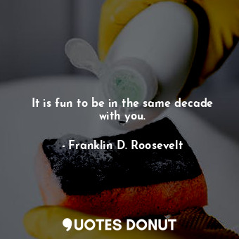  It is fun to be in the same decade with you.... - Franklin D. Roosevelt - Quotes Donut