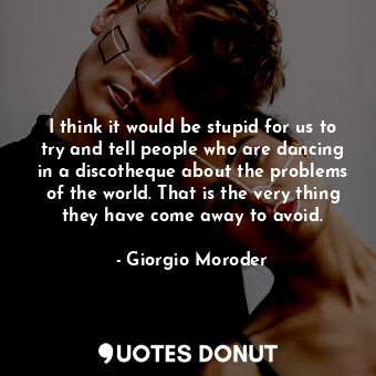 I think it would be stupid for us to try and tell people who are dancing in a discotheque about the problems of the world. That is the very thing they have come away to avoid.