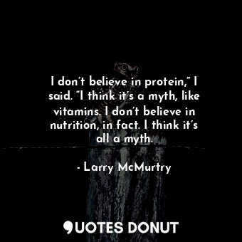 I don’t believe in protein,” I said. “I think it’s a myth, like vitamins. I don’t believe in nutrition, in fact. I think it’s all a myth.