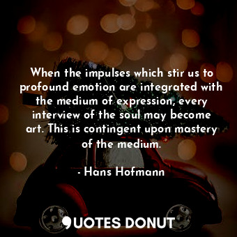 When the impulses which stir us to profound emotion are integrated with the medium of expression, every interview of the soul may become art. This is contingent upon mastery of the medium.