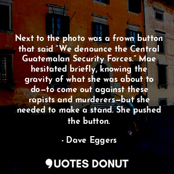 Next to the photo was a frown button that said “We denounce the Central Guatemalan Security Forces.” Mae hesitated briefly, knowing the gravity of what she was about to do—to come out against these rapists and murderers—but she needed to make a stand. She pushed the button.