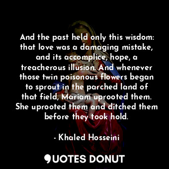 And the past held only this wisdom: that love was a damaging mistake, and its accomplice, hope, a treacherous illusion. And whenever those twin poisonous flowers began to sprout in the parched land of that field, Mariam uprooted them. She uprooted them and ditched them before they took hold.