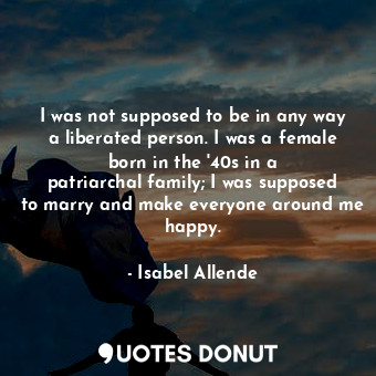 I was not supposed to be in any way a liberated person. I was a female born in the &#39;40s in a patriarchal family; I was supposed to marry and make everyone around me happy.