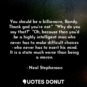 You should be a billionaire, Randy.  Thank god you're not."  "Why do you say that?"  "Oh, because then you'd be a highly intelligent man who never has to make difficult choices - who never has to exert his mind. It is a state much worse than being a moron.