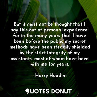 But it must not be thought that I say this out of personal experience: for in the many years that I have been before the public my secret methods have been steadily shielded by the strict integrity of my assistants, most of whom have been with me for years.