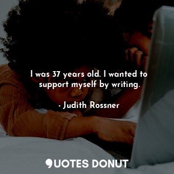I was 37 years old. I wanted to support myself by writing.