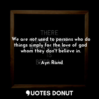 We are not used to persons who do things simply for the love of god whom they don't believe in.