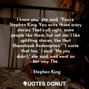 I know you,” she said. “You’re Stephen King. You write those scary stories. That’s all right, some people like them, but not me. I like uplifting stories, like that Shawshank Redemption.” “I wrote that too,” I said. “No you didn’t,” she said, and went on her way. The