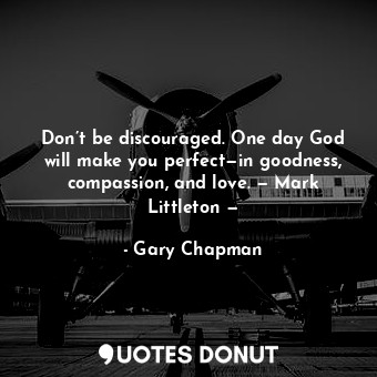 Don’t be discouraged. One day God will make you perfect—in goodness, compassion, and love. — Mark Littleton —